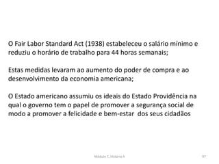 Módulo 7, História A 97
O Fair Labor Standard Act (1938) estabeleceu o salário mínimo e
reduziu o horário de trabalho para 44 horas semanais;
Estas medidas levaram ao aumento do poder de compra e ao
desenvolvimento da economia americana;
O Estado americano assumiu os ideais do Estado Providência na
qual o governo tem o papel de promover a segurança social de
modo a promover a felicidade e bem-estar dos seus cidadãos
 