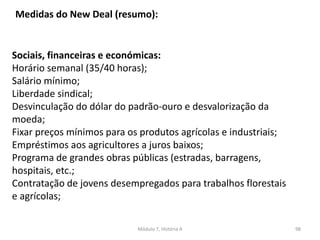 Módulo 7, História A 98
Sociais, financeiras e económicas:
Horário semanal (35/40 horas);
Salário mínimo;
Liberdade sindical;
Desvinculação do dólar do padrão-ouro e desvalorização da
moeda;
Fixar preços mínimos para os produtos agrícolas e industriais;
Empréstimos aos agricultores a juros baixos;
Programa de grandes obras públicas (estradas, barragens,
hospitais, etc.;
Contratação de jovens desempregados para trabalhos florestais
e agrícolas;
Medidas do New Deal (resumo):
 