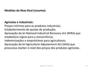 Módulo 7, História A 99
Medidas do New Deal (resumo):
Agrícolas e industriais:
Preços mínimos para os produtos industriais;
Estabelecimento de quotas de produção;
Aprovação da lei National Industrial Recovery Act (NIRA) que
estabelecia regras para a concorrência;
Indeminizações e empréstimos para agricultores;
Aprovação da lei Agriculture Adjustement Act (AAA) que
procurava manter o nível dos preços dos produtos agrícolas.
 