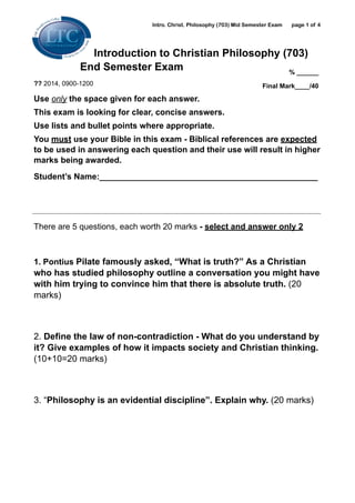 Intro. Christ. Philosophy (703) Mid Semester Exam page ! of !1 4
Introduction to Christian Philosophy (703)
End Semester Exam
?? 2014, 0900-1200
Use only the space given for each answer.
This exam is looking for clear, concise answers.
Use lists and bullet points where appropriate.
You must use your Bible in this exam - Biblical references are expected
to be used in answering each question and their use will result in higher
marks being awarded.
Student’s Name:_______________________________________________
!
!
There are 5 questions, each worth 20 marks - select and answer only 2 
!
1. Pontius Pilate famously asked, “What is truth?” As a Christian
who has studied philosophy outline a conversation you might have
with him trying to convince him that there is absolute truth. (20
marks)
!
2. Define the law of non-contradiction - What do you understand by
it? Give examples of how it impacts society and Christian thinking.
(10+10=20 marks)
!
3. “Philosophy is an evidential discipline”. Explain why. (20 marks)
!
% ______
Final Mark____/40
 