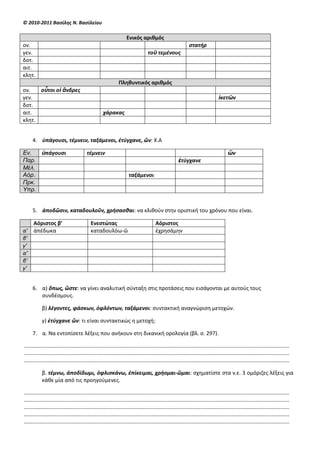 © 2010-2011 Βαςίλησ Ν. Βαςίλείου

                                                                     Ενικόσ αριθμόσ
ον.                                                                                                            ςτατήρ
γεν.                                                                               τοῦ τεμζνουσ
δοτ.
αιτ.
κλθτ.
                                                               Πληθυντικόσ αριθμόσ
ον.   οὗτοι οἱ ἄνδρεσ
γεν.                                                                                                                               ἱκετῶν
δοτ.
αιτ.                                                 χάρακασ
κλθτ.


     4. ὑπάγουςι, τζμνειν, ταξάμενοι, ἐτφγχανε, ὤν: Χ.Α

Εν.  ὑπάγουςι                             τζμνειν                                                                                        ὤν
Παρ.                                                                                                    ἐτφγχανε
Μέλ.
Αόρ.                                                                  ταξάμενοι
Πρκ.
Υπρ.


     5. ἀποδῶςιν, καταδουλοῦν, χρήςαςθαι: να κλικοφν ςτθν οριςτικι του χρόνου που είναι.

   Αόριςτοσ β’                               Ενεςτώτασ                                  Αόριςτοσ
α’ ἀπζδωκα                                   καταδουλόω-ῶ                               ἐχρθςάμθν
β’
γ’
α’
β’
γ’


     6. α) ὅπωσ, ὥςτε: να γίνει αναλυτικι ςφνταξθ ςτισ προτάςεισ που ειςάγονται με αυτοφσ τουσ
        ςυνδζςμουσ.

            β) λζγοντεσ, φάςκων, ὀφλόντων, ταξάμενοι: ςυντακτικι αναγνϊριςθ μετοχϊν.

            γ) ἐτφγχανε ὤν: τι είναι ςυντακτικϊσ θ μετοχι;

     7. α. Να εντοπίςετε λζξεισ που ανικουν ςτθ δικανικι ορολογία (βλ. ς. 297).

...................................................................................................................................................................................
...................................................................................................................................................................................
...................................................................................................................................................................................

            β. τζμνω, ἀποδίδωμι, ὀφλιςκάνω, ἐπίκειμαι, χρήομαι-ῶμαι: ςχθματίςτε ςτα ν.ε. 3 ομόριηεσ λζξεισ για
            κάκε μία από τισ προθγοφμενεσ.

...................................................................................................................................................................................
...................................................................................................................................................................................
...................................................................................................................................................................................
...................................................................................................................................................................................
...................................................................................................................................................................................
 