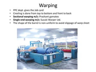 Warping
• PPC dept. gives the Job card
• Creeling is done from top to bottom and front to back
• Sectional warping m/c: Prashant gamatex
• Single end warping m/c: Suzuki Warper Ltd.
• The shape of the barrel is non-uniform to avoid slippage of warp sheet
 