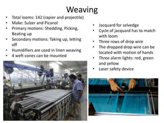 Weaving
• Total looms: 142 (rapier and projectile)
• Make: Sulzer and Picanol
• Primary motions: Shedding, Picking,
Beating up
• Secondary motions: Taking up, letting
off
• Humidifiers are used in linen weaving
• 4 weft cones can be mounted
• Jacquard for selvedge
• Cycle of jacquard has to match
with loom
• Three rows of drop wire
• The dropped drop wire can be
located with motion of hands
• Three alarm lights: red, green
and yellow
• Laser safety device
 