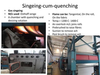 Singeing-cum-quenching
• Gas singeing
• M/c used: Osthoff senge
• A chamber with quenching and
desizing solution
• Flame can be: Tangential, On the roll,
On the fabric
• Temp.= 1200 C- 1400 C
• An overlock m/c joins rolls
• Prebrushed to raise fibres
• Suction to remove ash
• Post brush to remove ash
 