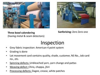 Inspection
• Grey fabric inspection: American 4 point system
• Grading is done
• Lot movement card contains quality, shade, customer, NS No., Job card
no., etc.
• Spinning defects: Unbleached yarn, yarn change and pattas
• Weaving defect: Chira, chappa, jhiri
• Processing defects: Dagee, crease, white patches
Sanforizing: Zero Zero oneThree bowl calendering
(having metal & seam detectors)
 