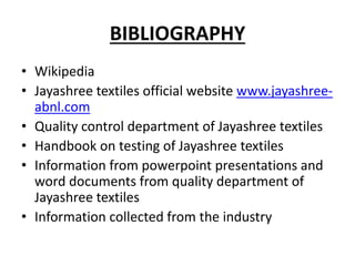 BIBLIOGRAPHY
• Wikipedia
• Jayashree textiles official website www.jayashree-
abnl.com
• Quality control department of Jayashree textiles
• Handbook on testing of Jayashree textiles
• Information from powerpoint presentations and
word documents from quality department of
Jayashree textiles
• Information collected from the industry
 