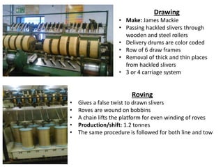 Drawing
• Make: James Mackie
• Passing hackled slivers through
wooden and steel rollers
• Delivery drums are color coded
• Row of 6 draw frames
• Removal of thick and thin places
from hackled slivers
• 3 or 4 carriage system
Roving
• Gives a false twist to drawn slivers
• Roves are wound on bobbins
• A chain lifts the platform for even winding of roves
• Production/shift: 1.2 tonnes
• The same procedure is followed for both line and tow
 