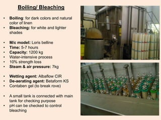 Boiling/ Bleaching
• Boiling: for dark colors and natural
color of linen
• Bleaching: for white and lighter
shades
• M/c model: Loris belline
• Time: 5-7 hours
• Capacity: 1200 kg
• Water-intensive process
• 10% strength loss
• Steam & air pressure: 7kg
• Wetting agent: Albaflow CIR
• De-aerating agent: Betaform KS
• Contaben gel (to break rove)
• A small tank is connected with main
tank for checking purpose
• pH can be checked to control
bleaching
 