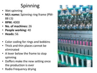 Spinning
• Wet spinning
• M/c name: Spinning ring frame (PM-
88 L5)
• RPM: 4000
• No. of machines: 26
• People working: 40
• Heads: 56
• Color coding for rings and bobbins
• Thick and thin places cannot be
eliminated
• A lever below the frame to stop
spinning
• Doffers make the new setting once
the production is over
• Radio Frequency drying
 