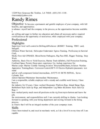 13209 New Genessee Rd. Tickfaw, LA 70468 . (601) 341-1140 .
rimesrandy@yahoo.com
Randy Rimes
Objective To become a permanent and gainful employee of your company, with full
benefits, and opportunities
to advance myself and the company in the process, as the opportunities become available.
I
am willing and eager to further my education and obtain all necessary and/or required
certifications as the opportunity or need arises, while employed with your company.
Professional
Highlights
Supervisor level well control in Drilling &Workover ,BOSIET Training, TIWC card,
Safegulf,
Offshore Water Survival, Helicopter Underwater Egress Training, Proficiencyin Survival
Craft,
Medic First Aid CPRAED, Blood borne Pathogens, Rig Pass HSE, Rigger Training, Stop
Work
Authority, Basic Fire w/ Field Exercise, Marine Trash &Debris, Fall ProtectionTraining,
Confined Space Permit, Deep water experience 2yr, Jackup experience 9yr
Marine corps :Marine Combat Training,Aviation StructuralMechanic,Aviation Warfare
Apprentice Training,Basic Corrosion Control,HCT-10 Electro-Hydraulic/pneumatic test
stand
and air craft component limited intermediate, A/F27T-10 HCTS INITIAL, Servo-
Cylinder Test
station Operator/Maintainer Intermediate Maintenance.
I am a responsible, reliable employee with a steady and credible work history. I have
been in
the industry for 10 years. I have worked Deepwater Platform Rigs, Inland Barge Rigs,
Bethlehem Style Jack-Up Rigs, and Independent Leg Baker &Laturno Style Jack-Up
Rigs. I
have worked pretty much most all positions on the rig from top to bottom and know the
job,
the environment, and responsibilities well. I am currently drilling in Alaska. I am looking
forward to speaking with your hiring department and moving forward in the hiring
process,
as I know that I will be an integral member of the your companys team.
Skills
I have been trained in, and excel at mechanic work, as I do a lot of it on my time off. I am
capable
 