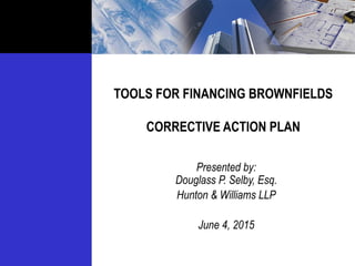 TOOLS FOR FINANCING BROWNFIELDS
CORRECTIVE ACTION PLAN
Presented by:
Douglass P. Selby, Esq.
Hunton & Williams LLP
June 4, 2015
 