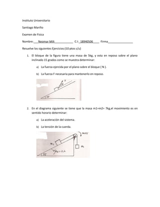 Instituto Universitario
Santiago Mariño
Examen de Fisica
Nombre:___Neomar Milt____________ C.I:_18940506____ Firma________________
Resuelve los siguientes Ejercicios:(10 ptos c/u)
1. El bloque de la figura tiene una masa de 5kg, y esta en reposo sobre el plano
inclinado 15 grados como se muestra determinar:
a) La fuerza ejercida por el plano sobre el bloque ( N ).
b) La fuerza F necesaria para mantenerlo en reposo.
2. En el diagrama siguiente se tiene que la masa m1=m2= 7kg,el movimiento es en
sentido horario determinar:
a) La aceleración del sistema.
b) La tensión de la cuerda.
 