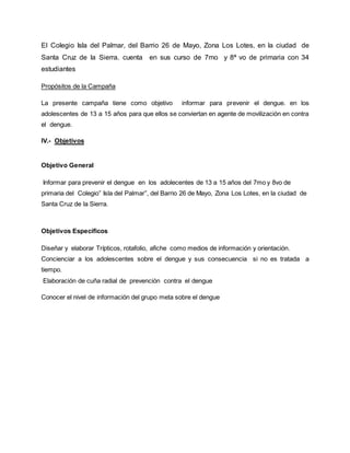 El Colegio Isla del Palmar, del Barrio 26 de Mayo, Zona Los Lotes, en la ciudad de
Santa Cruz de la Sierra. cuenta en sus curso de 7mo y 8ª vo de primaria con 34
estudiantes
Propósitos de la Campaña
La presente campaña tiene como objetivo informar para prevenir el dengue. en los
adolescentes de 13 a 15 años para que ellos se conviertan en agente de movilización en contra
el dengue.
IV.- Objetivos
Objetivo General
Informar para prevenir el dengue en los adolecentes de 13 a 15 años del 7mo y 8vo de
primaria del Colegio” Isla del Palmar”, del Barrio 26 de Mayo, Zona Los Lotes, en la ciudad de
Santa Cruz de la Sierra.
Objetivos Específicos
Diseñar y elaborar Trípticos, rotafolio, afiche como medios de información y orientación.
Concienciar a los adolescentes sobre el dengue y sus consecuencia si no es tratada a
tiempo.
Elaboración de cuña radial de prevención contra el dengue
Conocer el nivel de información del grupo meta sobre el dengue
 