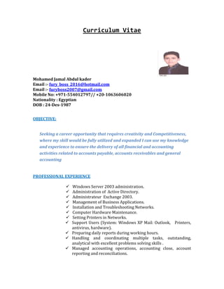 Curriculum Vitae
Mohamed Jamal Abdul kader
Email :- fury_boss_2016@hotmail.com
Email :- furyboss2007@gmail.com
Mobile No: +971-554012797// +20-1063606020
Nationality : Egyptian
DOB : 24-Des-1987
OBJECTIVE:
Seeking a career opportunity that requires creativity and Competitiveness,
where my skill would be fully utilized and expanded I can use my knowledge
and experience to ensure the delivery of all financial and accounting
activities related to accounts payable, accounts receivables and general
accounting
PROFESSIONAL EXPERIENCE
 Windows Server 2003 administration.
 Administration of Active Directory.
 Administrateur Exchange 2003.
 Management of Business Applications.
 Installation and Troubleshooting Networks.
 Computer Hardware Maintenance.
 Setting Printers in Networks.
 Support Users (System: Windows XP Mail: Outlook, Printers,
antivirus, hardware).
 Preparing daily reports during working hours.
 Handling and coordinating multiple tasks, outstanding,
analytical with excellent problems solving skills .
 Managed accounting operations, accounting close, account
reporting and reconciliations.
 