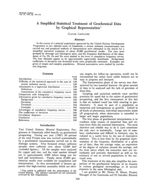 EconomicGeology
Vol. 64, 1969, pp. 538-550
A SimplifiedStatisticalTreatmentof GeochemicalData
by GraphicalRepresentation
CLAUDE LEPELTIER
Abstract
Inthecourseofamineralexplo•-ationsponsoredbytheUnitedNationsDevelopment
Programmein two selectedzonesof Guatemala,a streamsedimentreconnaissancewas
carriedout,andgraphicalmethodsof interpretationwereattemptedin the searchfor a
simplifiedstatisticaltreatmentof about25,000geochemicalresults. The data were
groupedby drainageandlithologicalunits,andthefrequencydistributionsof theabun-
danceof Cu,Pb,Zn andMo werestudiedin theformof cumulativefrequencycurves.
The fourelementsappearto be approximatelylognormallydistributed.Background,
coefficientsof deviationandthresholdlevelsweregraphicallyestimated.Examplesare
givenof simpleandcomplexpopulations.Mineralassociationswerestudiedby correla-
tion diagrams.
Contents
PAGE
Introduction ................................. 538
Difficultyof the statisticalapproachin the caseof 539
stream sedimentsurvey ..................... 539
Adjustmentto a lognormaldistribution......... 539
Definitions ................................. 539
Constructionof the cumulativefrequencycurve 542
Comparisonwith histograms.................. 543
Informationgivenby cumulativefrequencycurves 544
Background ................................ 544
Deviation .................................. 544
Threshold .................................. 544
Examples .................................. 545
Advantagesof cumulativefrequencycurves .... 546
The coefficients of deviation ................... 546
Correlation diagrams ......................... 548
Conclusion .................................. 550
References ................................... 550
Introduction
Ti•, United Nations Mineral Exploration Pro-
grammein Guatemalareliedheavilyon geochemical
prospecting.During one year (1967) 60 percent
of thetotalProjectareawascoveredsystematically
by a geochemicalreconnaissancecarried out in the
drainagesystems. Nine thousandstreamsediment
samples were collected over about 12,000 km2
(roundedfigures). All the sampleswereanalyzed
for copperand zinc, and the total numberthinned
out to approximately4,000 before being run for
lead and molybder/um.Finally about25,000geo-
chemicalresultswere availablefor compilationand
interpretation.As theyaccumulated,it becameap-
parent that high-contrastanomalieswhich are obvi-
• This article is publishedwith the authorizationof the
United Nations. The opinionsexpressedare not necessarily
endorsedby this Organization.
ous targets for follow-up operationswould not be
encountered but rather more subtle features not so
easyto pinpointand interpret.
The interpretationphaseof the surveywas char-
acterizedby two essentialfeatures:the greatamount
of data to be analyzedand the lack of precisionof
these data.
Samplingand analyticalmethodsmust sacrifice
precisionfor speeddue to the natureof geochemical
prospecting,and the first consequenceof .this fact
is that an isolatedresult has little meaningin geo-
chemistry. It must be part of a populationas
numerousand homogeneousas possible.Indeedin
all kindsof phenomena,individualinaccuraciesshade
off progressivelywhen observationis extendedto
larger and larger populations.
The first phaseof geochemicalinterpretationis to
condenselarge massesof numerical data and ex-
tract from them the essential information. The most
objectiveand reliableway to do it (and sometimes
the only one) is statistically. Large setsof num-
bers,cumbersomeand difficultto interpret,may be
reducedto a usefulform by the use of descriptive
statistics.This is bestdoneby thegraphicalrepre-
sentationof the frequencydistributionof a given
set of data; then the averagevalue, an expression
of the degreeof variation aroundthe average,and
the limit above which the anomalies start are im-
mediatelyand preciselydeterminedas well as the
existenceof oneor severalpopulationsin the sur-
veyed area.
Thistreatmentof thedataalsosimplifiesthecom-
parisonof the geochemicalbehaviorof an element
in variousgeologicalsurroundingsor of several
elementsin the samelithologicalunit.
I amgratefulto Mr. HenryH. Meyer,Project
Manager of the Guatemalaand E1 SalvadorMineral
538
 
