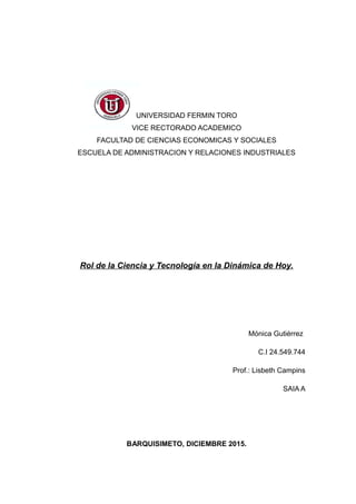 UNIVERSIDAD FERMIN TORO
VICE RECTORADO ACADEMICO
FACULTAD DE CIENCIAS ECONOMICAS Y SOCIALES
ESCUELA DE ADMINISTRACION Y RELACIONES INDUSTRIALES
Rol de la Ciencia y Tecnología en la Dinámica de Hoy.
Mónica Gutiérrez
C.I 24.549.744
Prof.: Lisbeth Campins
SAIA A
BARQUISIMETO, DICIEMBRE 2015.
 