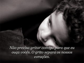 Não precisa gritar comigo para que eu ouça vocês. O grito separa os nossos corações. 