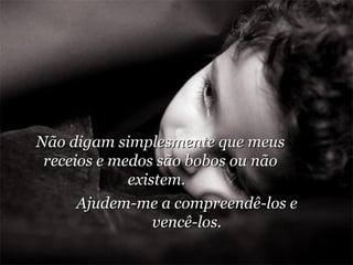 Não digam simplesmente que meus receios e medos são bobos ou não existem.  Ajudem-me a compreendê-los e vencê-los. 