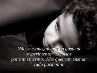 Não se esqueçam que eu gosto de experimentar as coisas por mim mesmo.  Não queiram ensinar tudo para mim. 