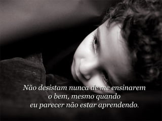 Não desistam nunca de me ensinarem o bem, mesmo quando eu parecer não estar aprendendo . 