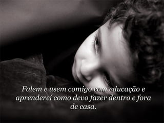Falem e usem comigo com educação e aprenderei como devo fazer dentro e fora de casa. 