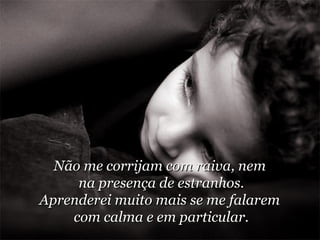 Não me corrijam com raiva, nem  na presença de estranhos. Aprenderei muito mais se me falarem  com calma e em particular. 