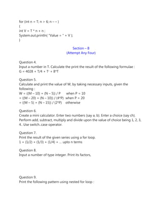 for (int n = T; n > 6; n – – )
{
int V = T * n + n ;
System.out.println( “Value = ” + V );
}
Section – B
(Attempt Any Four)
Question 4.
Input a number in T. Calculate the print the result of the following formulae :
G = 4028 + T/4 + T2
+ 8*T
Question 5.
Calculate and print the value of W, by taking necessary inputs, given the
following :
W = ((M – 10) + (N – 5)) / P when P = 10
= ((M – 20) + (N – 10)) / (4*P) when P = 20
= ((M – 5) + (N – 15)) / (2*P) otherwise
Question 6.
Create a mini calculator. Enter two numbers (say a, b). Enter a choice (say ch).
Perform add, subtract, multiply and divide upon the value of choice being 1, 2, 3,
4.. Use switch..case operator.
Question 7.
Print the result of the given series using a for loop.
1 + (1/2) + (1/3) + (1/4) + … upto n terms
Question 8.
Input a number of type integer. Print its factors,
Question 9.
Print the following pattern using nested for loop :
 
