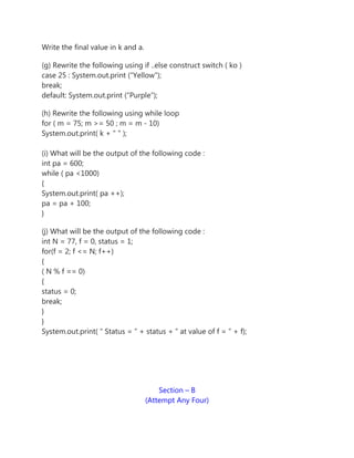 Write the final value in k and a.
(g) Rewrite the following using if ..else construct switch ( ko )
case 25 : System.out.print (“Yellow”);
break;
default: System.out.print (“Purple”);
(h) Rewrite the following using while loop
for ( m = 75; m >= 50 ; m = m - 10)
System.out.print( k + " " );
(i) What will be the output of the following code :
int pa = 600;
while ( pa <1000)
{
System.out.print( pa ++);
pa = pa + 100;
}
(j) What will be the output of the following code :
int N = 77, f = 0, status = 1;
for(f = 2; f <= N; f++)
{
( N % f == 0)
{
status = 0;
break;
}
}
System.out.print( ” Status = ” + status + ” at value of f = ” + f);
Section – B
(Attempt Any Four)
 