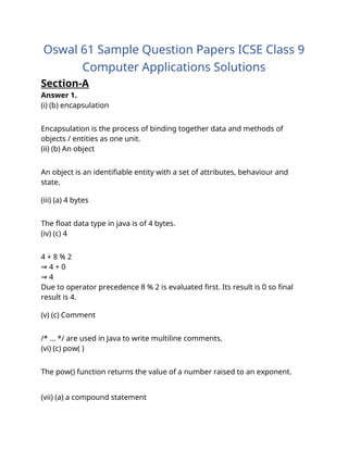 Oswal 61 Sample Question Papers ICSE Class 9
Computer Applications Solutions
Section-A
Answer 1.
(i) (b) encapsulation
Explanation :
Encapsulation is the process of binding together data and methods of
objects / entities as one unit.
(ii) (b) An object
Explanation :
An object is an identifiable entity with a set of attributes, behaviour and
state.
(iii) (a) 4 bytes
Explanation :
The float data type in java is of 4 bytes.
(iv) (c) 4
Explanation :
4 + 8 % 2
4 + 0
⇒
4
⇒
Due to operator precedence 8 % 2 is evaluated first. Its result is 0 so final
result is 4.
(v) (c) Comment
Explanation :
/* … */ are used in Java to write multiline comments.
(vi) (c) pow( )
Explanation :
The pow() function returns the value of a number raised to an exponent.
(vii) (a) a compound statement
 