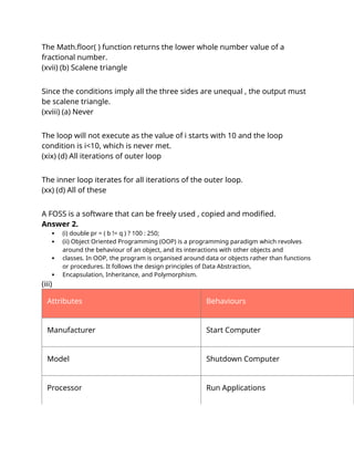 The Math.floor( ) function returns the lower whole number value of a
fractional number.
(xvii) (b) Scalene triangle
Explanation :
Since the conditions imply all the three sides are unequal , the output must
be scalene triangle.
(xviii) (a) Never
Explanation :
The loop will not execute as the value of i starts with 10 and the loop
condition is i<10, which is never met.
(xix) (d) All iterations of outer loop
Explanation :
The inner loop iterates for all iterations of the outer loop.
(xx) (d) All of these
Explanation :
A FOSS is a software that can be freely used , copied and modified.
Answer 2.
 (i) double pr = ( b != q ) ? 100 : 250;
 (ii) Object Oriented Programming (OOP) is a programming paradigm which revolves
around the behaviour of an object, and its interactions with other objects and
 classes. In OOP, the program is organised around data or objects rather than functions
or procedures. It follows the design principles of Data Abstraction,
 Encapsulation, Inheritance, and Polymorphism.
(iii)
Attributes Behaviours
Manufacturer Start Computer
Model Shutdown Computer
Processor Run Applications
 