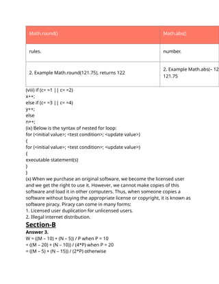 Math.round() Math.abs()
rules. number.
2. Example Math.round(121.75), returns 122
2. Example Math.abs(– 121
121.75
(viii) if (c= =1 || c= =2)
x++;
else if (c= =3 || c= =4)
y++;
else
n++;
(ix) Below is the syntax of nested for loop:
for (<initial value>; <test condition>; <update value>)
{
for (<initial value>; <test condition>; <update value>)
{
executable statement(s)
}
}
(x) When we purchase an original software, we become the licensed user
and we get the right to use it. However, we cannot make copies of this
software and load it in other computers. Thus, when someone copies a
software without buying the appropriate license or copyright, it is known as
software piracy. Piracy can come in many forms:
1. Licensed user duplication for unlicensed users.
2. Illegal internet distribution.
Section-B
Answer 3.
W = ((M – 10) + (N – 5)) / P when P = 10
= ((M – 20) + (N – 10)) / (4*P) when P = 20
= ((M – 5) + (N – 15)) / (2*P) otherwise
 