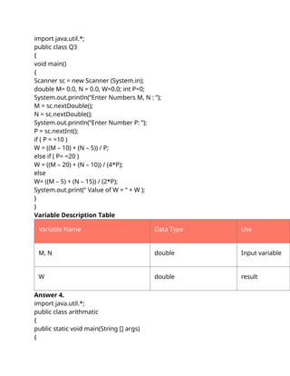 import java.util.*;
public class Q3
{
void main()
{
Scanner sc = new Scanner (System.in);
double M= 0.0, N = 0.0, W=0.0; int P=0;
System.out.println(“Enter Numbers M, N : ”);
M = sc.nextDouble();
N = sc.nextDouble();
System.out.println(“Enter Number P: ”);
P = sc.nextInt();
if ( P = =10 )
W = ((M – 10) + (N – 5)) / P;
else if ( P= =20 )
W = ((M – 20) + (N – 10)) / (4*P);
else
W= ((M – 5) + (N – 15)) / (2*P);
System.out.print(“ Value of W = “ + W );
}
}
Variable Description Table
Variable Name Data Type Use
M, N double Input variable
W double result
Answer 4.
import java.util.*;
public class arithmatic
{
public static void main(String [] args)
{
 