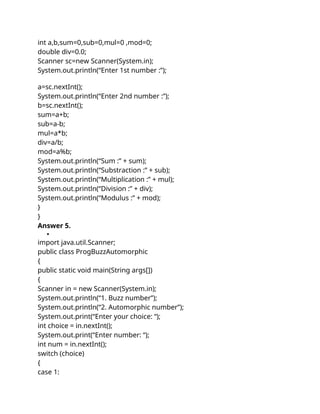 int a,b,sum=0,sub=0,mul=0 ,mod=0;
double div=0.0;
Scanner sc=new Scanner(System.in);
System.out.println(“Enter 1st number :”);
a=sc.nextInt();
System.out.println(“Enter 2nd number :”);
b=sc.nextInt();
sum=a+b;
sub=a-b;
mul=a*b;
div=a/b;
mod=a%b;
System.out.println(“Sum :” + sum);
System.out.println(“Substraction :” + sub);
System.out.println(“Multiplication :” + mul);
System.out.println(“Division :” + div);
System.out.println(“Modulus :” + mod);
}
}
Answer 5.

import java.util.Scanner;
public class ProgBuzzAutomorphic
{
public static void main(String args[])
{
Scanner in = new Scanner(System.in);
System.out.println(“1. Buzz number”);
System.out.println(“2. Automorphic number”);
System.out.print(“Enter your choice: “);
int choice = in.nextInt();
System.out.print(“Enter number: “);
int num = in.nextInt();
switch (choice)
{
case 1:
 