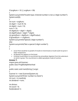 if (orgNum < 10 || orgNum > 99)
{
System.out.println(“Invalid input. Entered number is not a 2 digit number”);
System.exit(0);
}
int num = orgNum;
int digit1 = num % 10;
int digit2 = num / 10;
num /= 10;
int digitSum = digit1 + digit2;
int digitProduct = digit1 * digit2;
int grandSum = digitSum + digitProduct;
if (grandSum = = orgNum)
System.out.println(“Special 2-digit number”);
else
System.out.println(“Not a special 2-digit number”);
}
}
 (v) (a) There would be no growth of mould on moist bread as mould could not grow in
lower temperature.
 (b) Mycelia first appears on the bread.
 (c) Bread mould obtain its nourishment by extracellular digestion from the substratum
on which it grows. This nourishment is called saprophytic mode of nutrition.
Answer 7.
import java.util.Scanner;
public class ProgMultipleHarshad
{
public static void main(String [ ] args)
{
Scanner in = new Scanner(System.in);
System.out.print(“Enter number to check:”);
int num = in.nextInt();
int dividend = num;
int divisor;
int count = 0;
for(dividend>1)
 