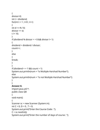 {
divisor=0;
int t = dividend;
for(int t = 1 ; t>0 ; t++)
{
int d = t % 10;
divisor += d;
t /= 10;
}
if (dividend % divisor = = 0 && divisor != 1)
{
dividend = dividend / divisor;
count++;
}
else
{
break;
}
}
if (dividend = = 1 && count > 1)
System.out.println(num + “is Multiple Harshad Number”);
else
System.out.println(num + “is not Multiple Harshad Number”);
}
}
Answer 8.
import java.util.*;
public class Q8
{
void main()
{
Scanner sc = new Scanner (System.in);
int C = 0, D = 0 , T = 0;
System.out.print(“Enter the Course Code : ”);
C = sc.nextInt();
System.out.print(“Enter the number of days of course : ”);
 