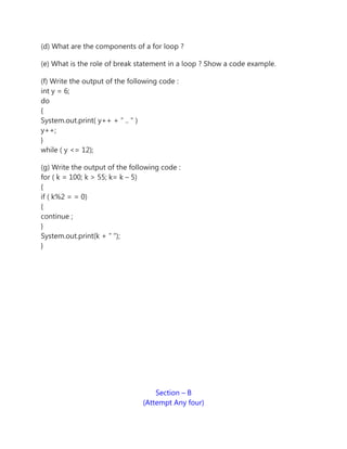 (d) What are the components of a for loop ?
(e) What is the role of break statement in a loop ? Show a code example.
(f) Write the output of the following code :
int y = 6;
do
{
System.out.print( y++ + ” .. ” )
y++;
}
while ( y <= 12);
(g) Write the output of the following code :
for ( k = 100; k > 55; k= k – 5)
{
if ( k%2 = = 0)
{
continue ;
}
System.out.print(k + ” “);
}
Section – B
(Attempt Any four)
 