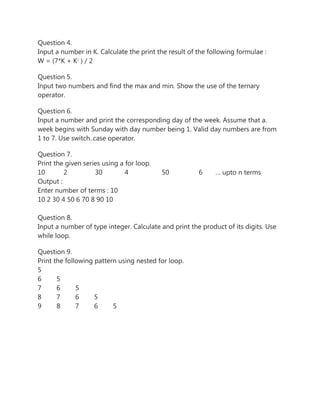 Question 4.
Input a number in K. Calculate the print the result of the following formulae :
W = (7*K + K2
) / 2
Question 5.
Input two numbers and find the max and min. Show the use of the ternary
operator.
Question 6.
Input a number and print the corresponding day of the week. Assume that a.
week begins with Sunday with day number being 1. Valid day numbers are from
1 to 7. Use switch..case operator.
Question 7.
Print the given series using a for loop.
10 2 30 4 50 6 … upto n terms
Output :
Enter number of terms : 10
10 2 30 4 50 6 70 8 90 10
Question 8.
Input a number of type integer. Calculate and print the product of its digits. Use
while loop.
Question 9.
Print the following pattern using nested for loop.
5
6 5
7 6 5
8 7 6 5
9 8 7 6 5
 