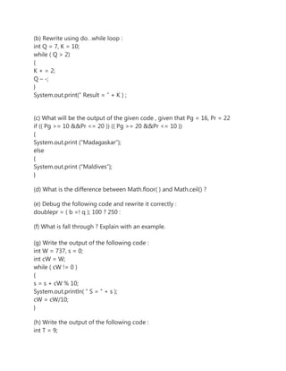 (b) Rewrite using do. .while loop :
int Q = 7, K = 10;
while ( Q > 2)
{
K + = 2;
Q – -;
}
System.out.print(” Result = ” + K ) ;
(c) What will be the output of the given code , given that Pg = 16, Pr = 22
if (( Pg >= 10 &&Pr <= 20 )) (( Pg >= 20 &&Pr <= 10 ))
{
System.out.print (“Madagaskar”);
else
{
System.out.print (“Maldives”);
}
(d) What is the difference between Math.floor( ) and Math.ceil() ?
(e) Debug the following code and rewrite it correctly :
doublepr = ( b =! q ); 100 ? 250 :
(f) What is fall through ? Explain with an example.
(g) Write the output of the following code :
int W = 737, s = 0;
int cW = W;
while ( cW != 0 )
{
s = s + cW % 10;
System.out.println( ” S = ” + s );
cW = cW/10;
}
(h) Write the output of the following code :
int T = 9;
 