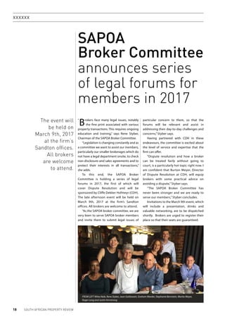 18 SOUTH AFRICAN PROPERTY REVIEW
xxxxxx
SAPOA
Broker Committee
announces series
of legal forums for
members in 2017
Brokers face many legal issues, notably
the fine print associated with various
property transactions. This requires ongoing
education and training,” says Rene Styber,
Chairman of the SAPOA Broker Committee.
“Legislation is changing constantly and as
a committee we want to assist our members,
particularly our smaller brokerages which do
not have a legal department onsite, to check
non-disclosure-and sales agreements and to
protect their interests in all transactions,”
she adds.
To this end, the SAPOA Broker
Committee is holding a series of legal
forums in 2017, the first of which will
cover Dispute Resolution and will be
sponsored by Cliffe Dekker Hofmeyr (CDH).
The late afternoon event will be held on
March 9th, 2017 at the firm’s Sandton
offices. All brokers are welcome to attend.
“As the SAPOA broker committee, we are
very keen to serve SAPOA broker members
and invite them to submit legal issues of
particular concern to them, so that the
forums will be relevant and assist in
addressing their day-to-day challenges and
concerns,” Styber says.
Having partnered with CDH in these
endeavours, the committee is excited about
the level of service and expertise that the
firm can offer.
“Dispute resolution and how a broker
can be treated fairly without going to
court, is a particularly hot topic right now. I
am confident that Burton Meyer, Director
of Dispute Resolution at CDH, will equip
brokers with some practical advice on
avoiding a dispute,” Styber says.
“The SAPOA Broker Committee has
never been stronger and we are ready to
serve our members,” Styber concludes.
Invitations to the March 9th event, which
will include a presentation, drinks and
valuable networking, are to be dispatched
shortly. Brokers are urged to register their
place so that their seats are guaranteed.
FROM LEFT Mitta Nale, Rene Styber, Joan Goldswain, Graham Marder, Stephanie Bernstein, Marita Meyer,
Roger Long and Justin Armstrong
The event will
be held on
March 9th, 2017
at the firm’s
Sandton offices.
All brokers
are welcome
to attend.
“
 