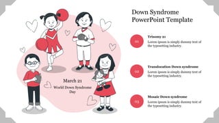 World Down Syndrome
Day
March 21
01
Trisomy 21
Lorem ipsum is simply dummy text of
the typesetting industry.
02
Translocation Down syndrome
Lorem ipsum is simply dummy text of
the typesetting industry.
03
Mosaic Down syndrome
Lorem ipsum is simply dummy text of
the typesetting industry.
Down Syndrome
PowerPoint Template
 