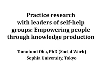 Practice research
with leaders of self-help
groups: Empowering people
through knowledge production
Tomofumi Oka, PhD (Social Work)
Sophia University, Tokyo
 