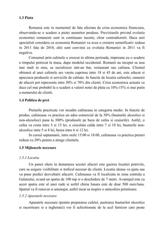 1.3 Piata
Romania este in momentul de fata afectata de criza economica financiara,
observandu-se o scadere a pietei anumitor produse. Previziunile privind evolutia
economiei romanesti sunt in continuare incerte, chiar contradictorii. Daca unii
specialisti considera ca economia Romaniei va avea o crestere semnificativ redusa
in 2011 fata de 2010, altii sunt convinsi ca evolutia Romaniei in 2011 va fi
negativa.
Consumul prin cafenele a crescut in ultima perioada, impreuna cu o scadere
a timpului petrecut la masa, dupa modelul occidental. Romanii au inceput sa iasa
mai mult in oras, sa socializeze intr-un bar, restaurant sau cafenea. Clientul
obisnuit al unei cafenele are varsta cuprinsa intre 18 si 45 de ani, este educat si
apreciaza produsele si serviciile de calitate. In functie de locatia cafenelei, oamenii
de afaceri pot reprezenta intre 50% si 70% din clienti. Criza economica actuala va
duce cel mai probabil la o scadere a valorii notei de plata cu 10%-15% si mai putin
a numarului de clienti.
1.4 Politica de pret
Preturile practicate vor incadra cafeneaua in categoria medie. In functie de
produs, cafeneaua va practica un ados comercial de la 30% (bauturile alcoolice si
non-alcoolice) pana la 300% (produsele pe baza de cafea si ceaiurile). Astfel, o
cafea va costa intre 5 si 15 lei, o ciocolata calda intre 7 si 10 lei, bauturile non-
alcoolice intre 5 si 8 lei, berea intre 6 si 12 lei.
In cursul saptamanii, intre orele 15.00 si 18.00, cafeneaua va practica preturi
reduse cu 20% pentru a atrage clientela.
1.5 Mijloacele necesare
1.5.1 Locatia
Un punct cheie in demararea acestei afaceri este gasirea locatiei potrivite,
care sa asigure vizibilitate si traficul necesar de clienti. Locatia aleasa va ajuta sau
va pune piedici dezvoltarii afacerii. Cafeneaua va fi localizata in zona centrala a
Galatiului, avand un spatiu de 100 mp si o deschidere de 7 metri. Avantajul este ca
acest spatiu este al unei rude si astfel chiria lunara este de doar 500 euro/luna.
Spatiul va fi renovat si amenajat, astfel incat sa inspire o atmosfera primitoare.
1.5.2 Aparatele necesare
Aparatele necesare (pentru prepararea cafelei, pastrarea bauturilor alcoolice
si racoritoare si a inghetatei) vor fi achizitionate de la acel furnizor care poate
 