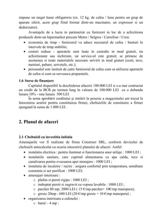impune un target lunar obligatoriu (ex. 12 kg. de cafea / luna pentru un grup de
aparate oferit, acest grup fiind format dintr-un macinator, un expressor si un
dedurizator).
Avantajele de a lucra in parteneriat cu furnizori in loc de a achizitiona
produsele dintr-un hipermarket precum Metro / Selgros / Carrefour / Cora:
• economia de timp - furnizorul va aduce necesarul de cafea / bauturi la
intervale de timp stabilite;
• costuri reduse - aparatele sunt luate in custodie in mod gratuit, nu
achizitionate sau inchiriate, iar service-ul este gratuit; se primesc de
asemenea si toate materialele necesare servirii in mod gratuit (cesti, tave,
meniuri, pahare, servetele, etc.);
• personalul este instruit de catre furnizorul de cafea cum sa utilizeze aparatele
de cafea si cum sa serveasca preparatele.
1.6 Surse de finanţare
Capitalul disponibil la deschiderea afacerii 100.000 LEI si s-a mai contractat
un credit de la BCR pe termen lung în valoare de 100.000 LEI cu o dobanda
lunara 10% - rata lunara 500 LEI
În urma aprobării creditului şi intrării în posesie a magazinului am trecut la
întocmirea actelor pentru constituirea firmei, cheltuielile de constituire a firmei
ajungand la suma de 1.000 LEI .
2. Planul de afaceri
2.1 Cheltuieli cu investitia initiala
Amenajarile vor fi realizate de firma Construct SRL, conform devizului de
cheltuieli antecalculat cu ocazia intocmirii planului de afaceri. Astfel:
• instalatia electrica : pentru iluminat si functionarea unor utilaje : 1000 LEI ;
• instalatiile sanitare, care cuprind alimentarea cu apa calda, rece si
canalizarea pentru evacuarea apei menajere : 1000 LEI ;
• instalatia de incalzire / racire : asigura confortul prin temperatura, umiditate
constanta si aer purificat : 1000 LEI;
• amenajari interioare :
o plafon si pereti rigips : 1000 LEI ;
o indreptat pereti si zugravit cu vopsea lavabila : 1000 LEI ;
o parchet 80 mp: 2000 LEI ( 15 €/mp parchet+ 10€/mp manopera);
o gresie 20mp : 600 LEI (20 €/mp gresie + 10 €/mp manopera) ;
• organizarea interioara a cafenelei :
o barul – 4 mp :
 