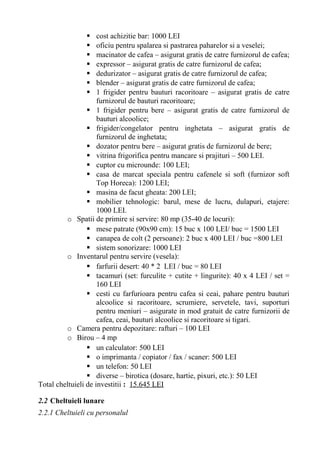  cost achizitie bar: 1000 LEI
 oficiu pentru spalarea si pastrarea paharelor si a veselei;
 macinator de cafea – asigurat gratis de catre furnizorul de cafea;
 expressor – asigurat gratis de catre furnizorul de cafea;
 dedurizator – asigurat gratis de catre furnizorul de cafea;
 blender – asigurat gratis de catre furnizorul de cafea;
 1 frigider pentru bauturi racoritoare – asigurat gratis de catre
furnizorul de bauturi racoritoare;
 1 frigider pentru bere – asigurat gratis de catre furnizorul de
bauturi alcoolice;
 frigider/congelator pentru inghetata – asigurat gratis de
furnizorul de inghetata;
 dozator pentru bere – asigurat gratis de furnizorul de bere;
 vitrina frigorifica pentru mancare si prajituri – 500 LEI.
 cuptor cu microunde: 100 LEI;
 casa de marcat speciala pentru cafenele si soft (furnizor soft
Top Horeca): 1200 LEI;
 masina de facut gheata: 200 LEI;
 mobilier tehnologic: barul, mese de lucru, dulapuri, etajere:
1000 LEI.
o Spatii de primire si servire: 80 mp (35-40 de locuri):
 mese patrate (90x90 cm): 15 buc x 100 LEI/ buc = 1500 LEI
 canapea de colt (2 persoane): 2 buc x 400 LEI / buc =800 LEI
 sistem sonorizare: 1000 LEI
o Inventarul pentru servire (vesela):
 farfurii desert: 40 * 2 LEI / buc = 80 LEI
 tacamuri (set: furculite + cutite + lingurite): 40 x 4 LEI / set =
160 LEI
 cesti cu farfurioara pentru cafea si ceai, pahare pentru bauturi
alcoolice si racoritoare, scrumiere, servetele, tavi, suporturi
pentru meniuri – asigurate in mod gratuit de catre furnizorii de
cafea, ceai, bauturi alcoolice si racoritoare si tigari.
o Camera pentru depozitare: rafturi – 100 LEI
o Birou – 4 mp
 un calculator: 500 LEI
 o imprimanta / copiator / fax / scaner: 500 LEI
 un telefon: 50 LEI
 diverse – birotica (dosare, hartie, pixuri, etc.): 50 LEI
Total cheltuieli de investitii : 15.645 LEI
2.2 Cheltuieli lunare
2.2.1 Cheltuieli cu personalul
 
