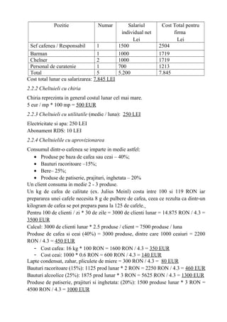 Pozitie Numar Salariul
individual net
Lei
Cost Total pentru
firma
Lei
Sef cafenea / Responsabil 1 1500 2504
Barman 1 1000 1719
Chelner 2 1000 1719
Personal de curatenie 1 700 1213
Total 5 5.200 7.845
Cost total lunar cu salarizarea: 7.845 LEI
2.2.2 Cheltuieli cu chiria
Chiria reprezinta in general costul lunar cel mai mare.
5 eur / mp * 100 mp = 500 EUR
2.2.3 Cheltuieli cu utilitatile (medie / luna): 250 LEI
Electricitate si apa: 250 LEI
Abonament RDS: 10 LEI
2.2.4 Cheltuielile cu aprovizionarea
Consumul dintr-o cafenea se imparte in medie astfel:
• Produse pe baza de cafea sau ceai – 40%;
• Bauturi racoritoare –15%;
• Bere– 25%;
• Produse de patiserie, prajituri, inghetata – 20%
Un client consuma in medie 2 - 3 produse.
Un kg de cafea de calitate (ex. Julius Meinl) costa intre 100 si 119 RON iar
prepararea unei cafele necesita 8 g de pulbere de cafea, ceea ce rezulta ca dintr-un
kilogram de cafea se pot prepara pana la 125 de cafele.
Pentru 100 de clienti / zi * 30 de zile = 3000 de clienti lunar = 14.875 RON / 4.3 =
3500 EUR
Calcul: 3000 de clienti lunar * 2.5 produse / client = 7500 produse / luna
Produse de cafea si ceai (40%) = 3000 produse, dintre care 1000 ceaiuri = 2200
RON / 4.3 = 450 EUR
- Cost cafea: 16 kg * 100 RON = 1600 RON / 4.3 = 350 EUR
- Cost ceai: 1000 * 0.6 RON = 600 RON / 4.3 = 140 EUR
Lapte condensat, zahar, pliculete de miere = 300 RON / 4.3 = 80 EUR
Bauturi racoritoare (15%): 1125 prod lunar * 2 RON = 2250 RON / 4.3 = 460 EUR
Bauturi alcoolice (25%): 1875 prod lunar * 3 RON = 5625 RON / 4.3 = 1300 EUR
Produse de patiserie, prajituri si inghetata: (20%): 1500 produse lunar * 3 RON =
4500 RON / 4.3 = 1000 EUR
 