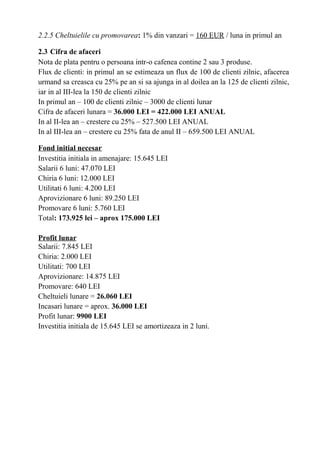 2.2.5 Cheltuielile cu promovarea: 1% din vanzari = 160 EUR / luna in primul an
2.3 Cifra de afaceri
Nota de plata pentru o persoana intr-o cafenea contine 2 sau 3 produse.
Flux de clienti: in primul an se estimeaza un flux de 100 de clienti zilnic, afacerea
urmand sa creasca cu 25% pe an si sa ajunga in al doilea an la 125 de clienti zilnic,
iar in al III-lea la 150 de clienti zilnic
In primul an – 100 de clienti zilnic – 3000 de clienti lunar
Cifra de afaceri lunara = 36.000 LEI = 422.000 LEI ANUAL
In al II-lea an – crestere cu 25% – 527.500 LEI ANUAL
In al III-lea an – crestere cu 25% fata de anul II – 659.500 LEI ANUAL
Fond initial necesar
Investitia initiala in amenajare: 15.645 LEI
Salarii 6 luni: 47.070 LEI
Chiria 6 luni: 12.000 LEI
Utilitati 6 luni: 4.200 LEI
Aprovizionare 6 luni: 89.250 LEI
Promovare 6 luni: 5.760 LEI
Total: 173.925 lei – aprox 175.000 LEI
Profit lunar
Salarii: 7.845 LEI
Chiria: 2.000 LEI
Utilitati: 700 LEI
Aprovizionare: 14.875 LEI
Promovare: 640 LEI
Cheltuieli lunare = 26.060 LEI
Incasari lunare = aprox. 36.000 LEI
Profit lunar: 9900 LEI
Investitia initiala de 15.645 LEI se amortizeaza in 2 luni.
 