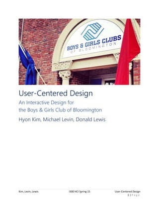 Kim, Levin, Lewis I300 HCI Spring 15 User-Centered Design
1 | P a g e
User-Centered Design
An Interactive Design for
the Boys & Girls Club of Bloomington
Hyon Kim, Michael Levin, Donald Lewis
 