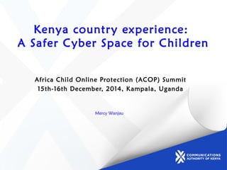 Kenya country experience:
A Safer Cyber Space for Children
Africa Child Online Protection (ACOP) Summit
15th-16th December, 2014, Kampala, Uganda
Mercy Wanjau
 