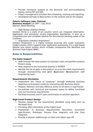  Provide functional support to the Business and technical/testing
teams, during SIT and UAT.
 Project management activities like scheduling, tracking and reporting.
 Facilitated trainings to New Joiners on the module and on the project.
Polaris Software Labs, Chennai
Business Analyst (Jul 2007 – July 2011)
Domain: Retail Banking
• Web Portals (Intellect Portal)
Intellect Portal is a state of art solution which can integrate Information,
Application and processes across organization boundaries. It acts as a
comprehensive and complete solution for the Internet banking needs of the
customer.
• Origination (Intellect Origination)
Intellect Origination is a highly evolved sourcing and credit evaluation
model solution which supports loan application processing. It’s a web based
flexible and robust system which includes components like Workflow and
Business Rule Engine (BRE).
Roles & Responsibilities
Pre-Sales Support
 Walk through the base product to business users and perform product
fitment study.
 Help respond to the Functional Queries in RFI/RFP
 Identify the list of gaps in the product vis-a-vis the client requirements
through brainstorming and Joint Application Development with
engineering team.
Requirements Elicitation
 Understand the “Voice of Customer” through analyzing business
objectives and product needs by interacting with Business teams.
 Prepare, Maintain and take effective action of all items in Gap-Tracker.
 Co-ordinate with technical and business teams to define functional
and non-functional requirements.
 Facilitate business and IT users and finalize on solution approach.
High-Level Product Design
 Solution design for the requirement identified using tools such as
Microsoft Visio.
 Providing effort estimation at the higher level
 Preparation of Business Requirements Document, Functional
Specification, Prototype, Process Flow diagrams and Use Case
Diagrams
 Provide a solution walkthrough to client and obtain sign-off
Bhooma Sampath Page 3 of 4
 