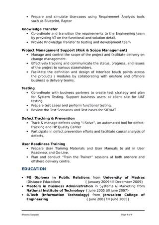  Prepare and simulate Use-cases using Requirement Analysis tools
such as Blueprint, Raptor
Knowledge Transfer
 Co-ordinate and transition the requirements to the Engineering team
by providing KT on the functional and solution detail.
 Provide Knowledge Transfer to testing and development team
Project Management Support (Risk & Scope Management)
 Manage and control the scope of the project and facilitate delivery on
change management.
 Effectively tracking and communicate the status, progress, and issues
of the project to various stakeholders.
 Facilitate the definition and design of Interface touch points across
the products / modules by collaborating with onshore and offshore
business & delivery teams.
Testing
 Co-ordinate with business partners to create test strategy and plan
for System Testing. Support business users at client site for UAT
testing.
 Prepare test cases and perform functional testing.
 Review the Test Scenarios and Test cases for SIT/UAT
Defect Tracking & Prevention
 Track & manage defects using “i-Solve”, an automated tool for defect-
tracking and HP Quality Center
 Participate in defect prevention efforts and facilitate causal analysis of
defects.
User Readiness Training
 Prepare User Training Materials and User Manuals to aid in User
Readiness and Go-Live.
 Plan and conduct “Train the Trainer” sessions at both onshore and
offshore delivery centre.
EDUCATION
 PG Diploma in Public Relations from University of Madras
(Distance Education) { January 2009 till December 2009}
 Masters in Business Administration in Systems & Marketing from
National Institute of Technology { June 2005 till June 2007}
 B.Tech (Information Technology) from Jerusalem College of
Engineering { June 2001 till June 2005}
Bhooma Sampath Page 4 of 4
 